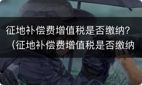 征地补偿费增值税是否缴纳？（征地补偿费增值税是否缴纳印花税）