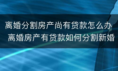 离婚分割房产尚有贷款怎么办 离婚房产有贷款如何分割新婚姻法