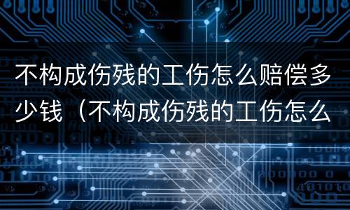 不构成伤残的工伤怎么赔偿多少钱（不构成伤残的工伤怎么赔偿多少钱呀）