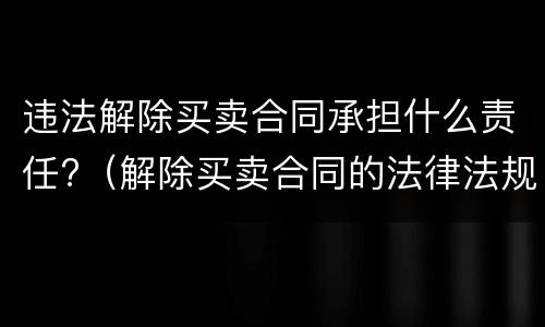 违法解除买卖合同承担什么责任?（解除买卖合同的法律法规）