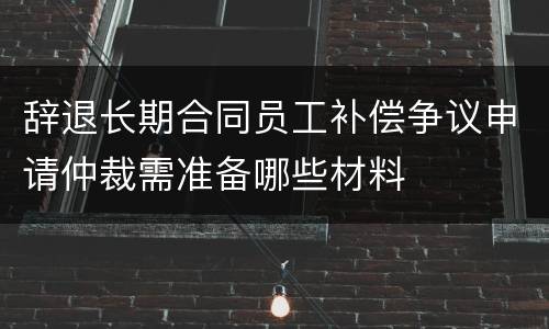 辞退长期合同员工补偿争议申请仲裁需准备哪些材料