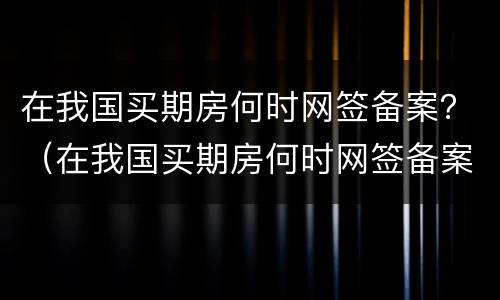 在我国买期房何时网签备案？（在我国买期房何时网签备案呢）