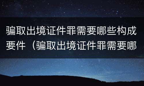 骗取出境证件罪需要哪些构成要件（骗取出境证件罪需要哪些构成要件呢）