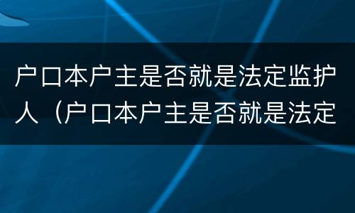 户口本户主是否就是法定监护人（户口本户主是否就是法定监护人了）