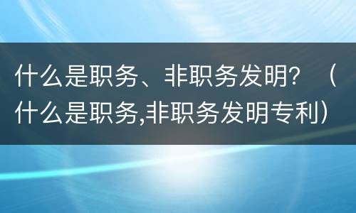 什么是职务、非职务发明？（什么是职务,非职务发明专利）