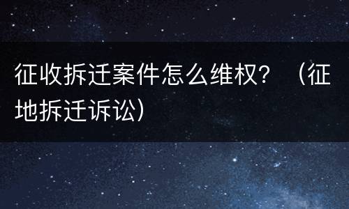 征收拆迁案件怎么维权？（征地拆迁诉讼）