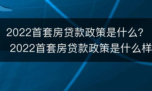 2022首套房贷款政策是什么？ 2022首套房贷款政策是什么样的