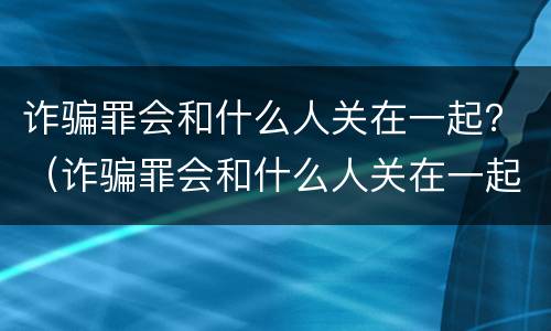 诈骗罪会和什么人关在一起？（诈骗罪会和什么人关在一起）