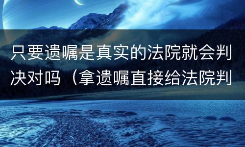 只要遗嘱是真实的法院就会判决对吗（拿遗嘱直接给法院判就行了吗）