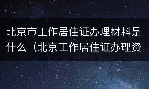 北京市工作居住证办理材料是什么（北京工作居住证办理资料）