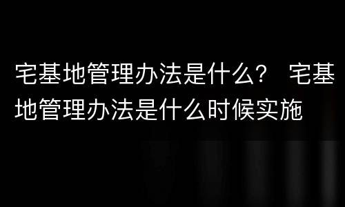 宅基地管理办法是什么？ 宅基地管理办法是什么时候实施