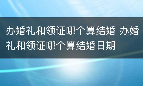 办婚礼和领证哪个算结婚 办婚礼和领证哪个算结婚日期