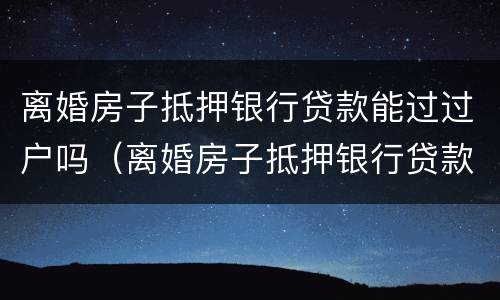 离婚房子抵押银行贷款能过过户吗（离婚房子抵押银行贷款能过过户吗要多少钱）