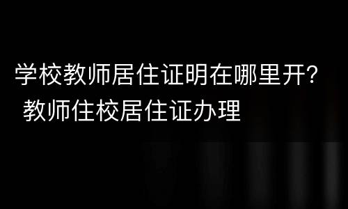 学校教师居住证明在哪里开？ 教师住校居住证办理