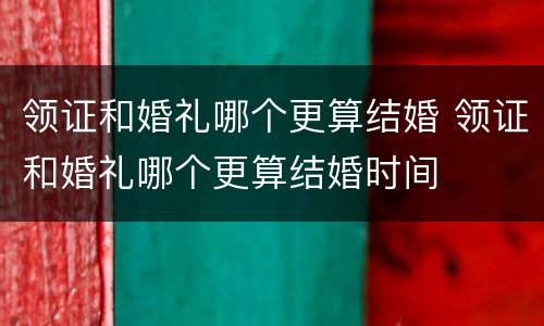 领证和婚礼哪个更算结婚 领证和婚礼哪个更算结婚时间