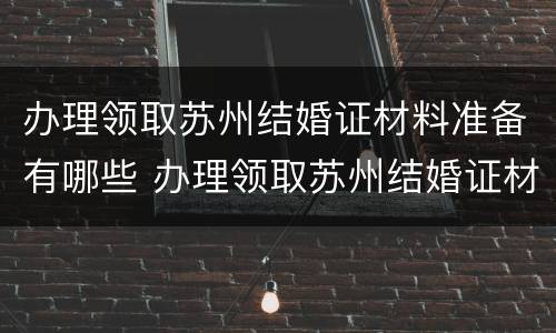 办理领取苏州结婚证材料准备有哪些 办理领取苏州结婚证材料准备有哪些要求