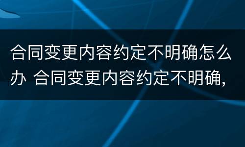 合同变更内容约定不明确怎么办 合同变更内容约定不明确,推定为未变更