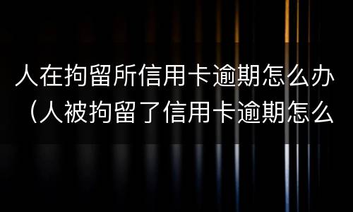 人在拘留所信用卡逾期怎么办（人被拘留了信用卡逾期怎么办）