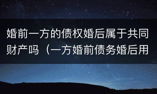 婚前一方的债权婚后属于共同财产吗（一方婚前债务婚后用共同财产偿还）