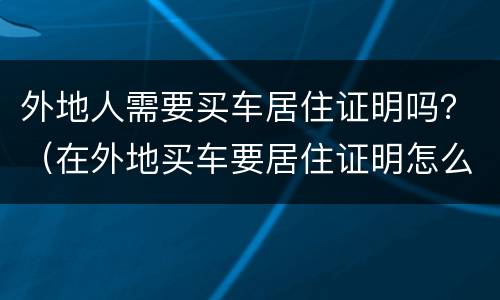 外地人需要买车居住证明吗？（在外地买车要居住证明怎么开）