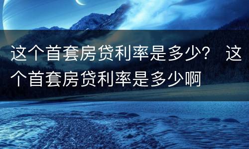 这个首套房贷利率是多少？ 这个首套房贷利率是多少啊