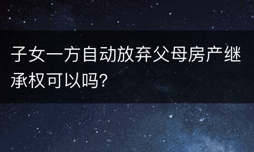 子女一方自动放弃父母房产继承权可以吗？