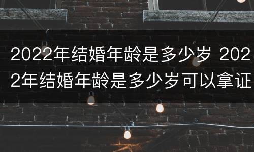 2022年结婚年龄是多少岁 2022年结婚年龄是多少岁可以拿证