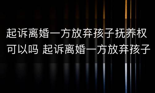 起诉离婚一方放弃孩子抚养权可以吗 起诉离婚一方放弃孩子抚养权可以吗知乎