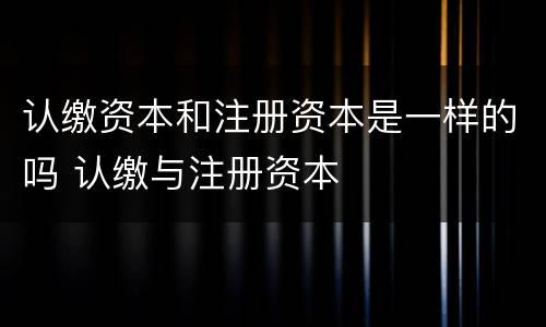 认缴资本和注册资本是一样的吗 认缴与注册资本