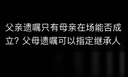 父亲遗嘱只有母亲在场能否成立? 父母遗嘱可以指定继承人吗