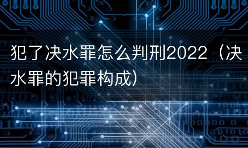 犯了决水罪怎么判刑2022（决水罪的犯罪构成）