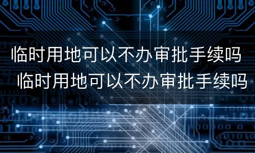 临时用地可以不办审批手续吗 临时用地可以不办审批手续吗