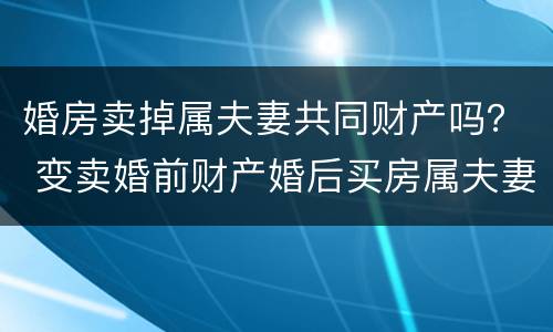 婚房卖掉属夫妻共同财产吗？ 变卖婚前财产婚后买房属夫妻共同财产吗?