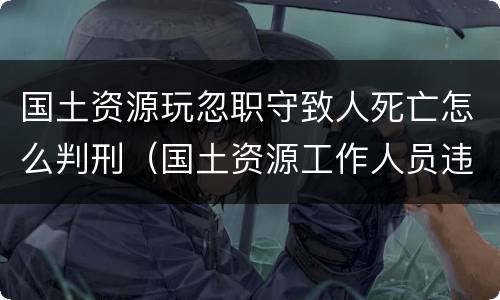 国土资源玩忽职守致人死亡怎么判刑（国土资源工作人员违法）