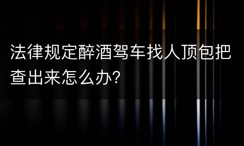 法律规定醉酒驾车找人顶包把查出来怎么办？