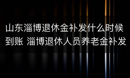 山东淄博退休金补发什么时候到账 淄博退休人员养老金补发