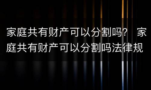 家庭共有财产可以分割吗？ 家庭共有财产可以分割吗法律规定