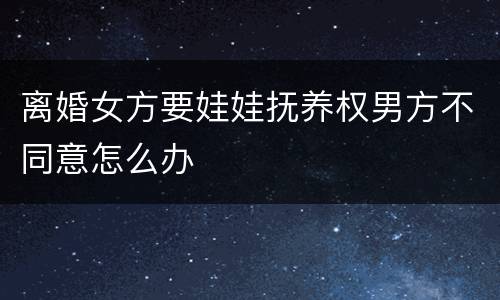 离婚女方要娃娃抚养权男方不同意怎么办