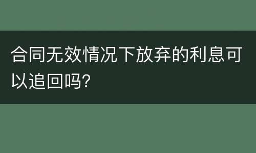 合同无效情况下放弃的利息可以追回吗？