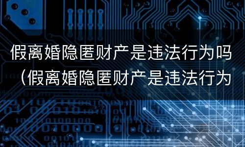 假离婚隐匿财产是违法行为吗（假离婚隐匿财产是违法行为吗怎么处理）