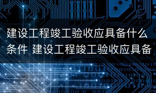 建设工程竣工验收应具备什么条件 建设工程竣工验收应具备什么条件呢