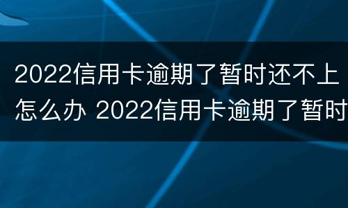 2022信用卡逾期了暂时还不上怎么办 2022信用卡逾期了暂时还不上怎么办呀