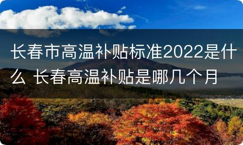 长春市高温补贴标准2022是什么 长春高温补贴是哪几个月