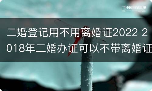 二婚登记用不用离婚证2022 2018年二婚办证可以不带离婚证吗