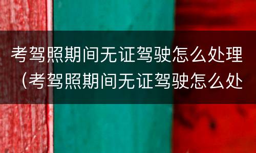 考驾照期间无证驾驶怎么处理（考驾照期间无证驾驶怎么处理的）