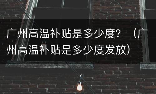 广州高温补贴是多少度？（广州高温补贴是多少度发放）