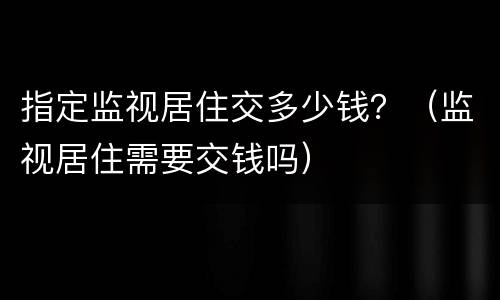 指定监视居住交多少钱？（监视居住需要交钱吗）