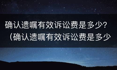 确认遗嘱有效诉讼费是多少？（确认遗嘱有效诉讼费是多少呢）