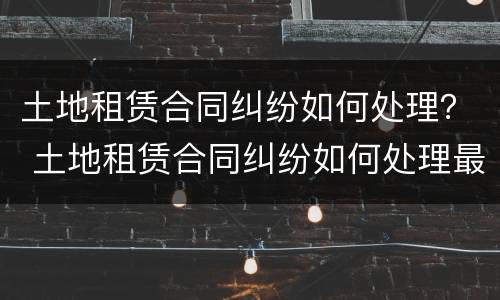 土地租赁合同纠纷如何处理？ 土地租赁合同纠纷如何处理最新