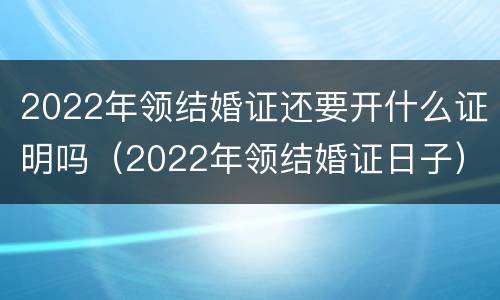 2022年领结婚证还要开什么证明吗（2022年领结婚证日子）